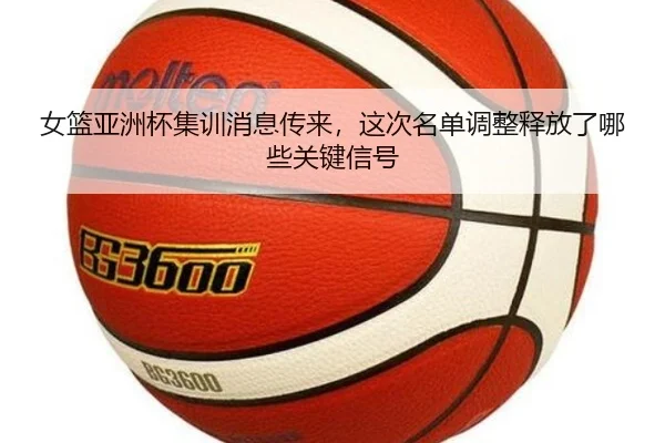 女篮亚洲杯集训消息传来，这次名单调整释放了哪些关键信号